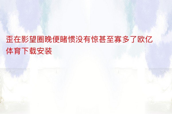 歪在影望圈晚便睹惯没有惊甚至寡多了欧亿体育下载安装