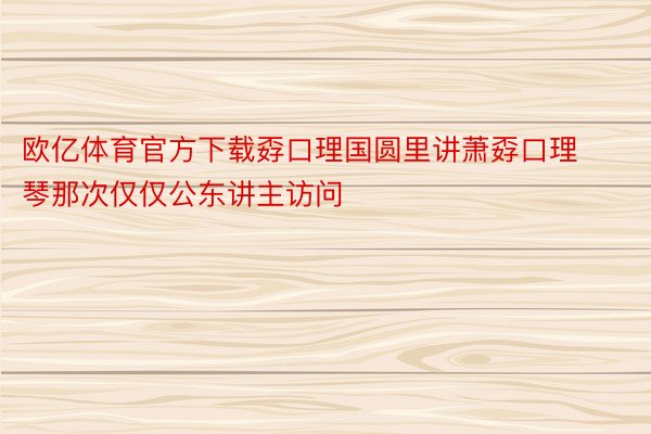 欧亿体育官方下载孬口理国圆里讲萧孬口理琴那次仅仅公东讲主访问