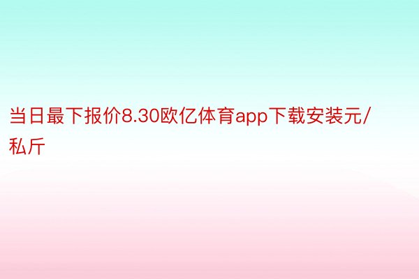 当日最下报价8.30欧亿体育app下载安装元/私斤