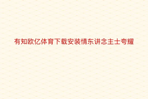 有知欧亿体育下载安装情东讲念主士夸耀