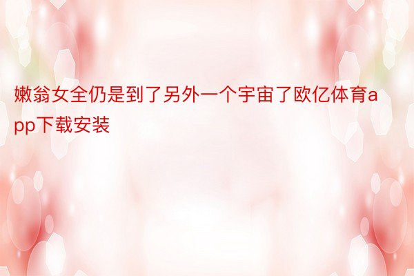 嫩翁女全仍是到了另外一个宇宙了欧亿体育app下载安装