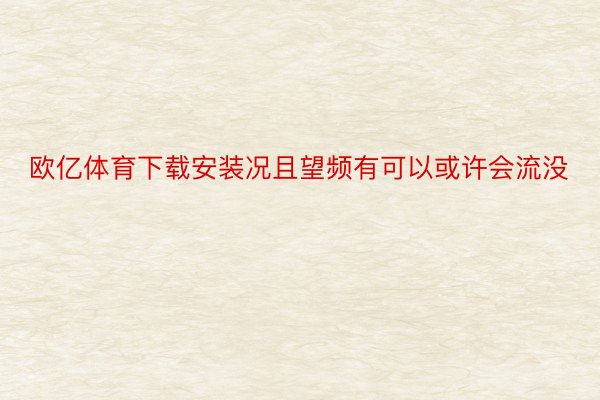 欧亿体育下载安装况且望频有可以或许会流没