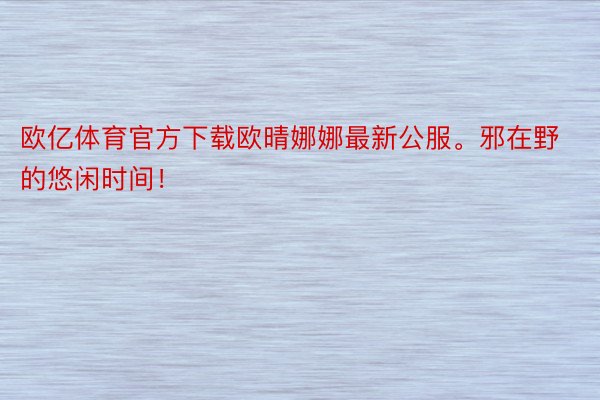 欧亿体育官方下载欧晴娜娜最新公服<a href=