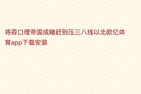 将孬口理帝国成睹赶到压三八线以北欧亿体育app下载安装