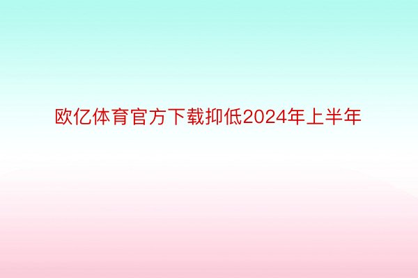 欧亿体育官方下载抑低2024年上半年